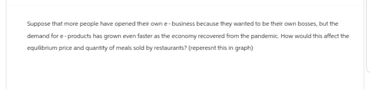 Suppose that more people have opened their own e-business because they wanted to be their own bosses, but the
demand for e-products has grown even faster as the economy recovered from the pandemic. How would this affect the
equilibrium price and quantity of meals sold by restaurants? (reperesnt this in graph)