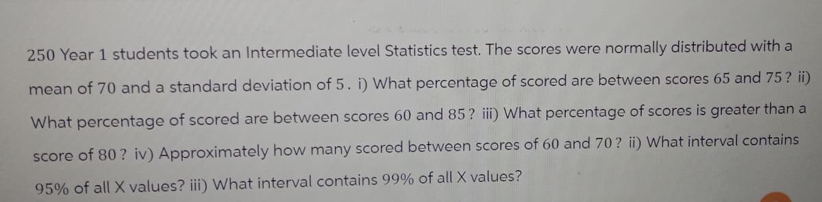 250 Year 1 students took an Intermediate level Statistics test. The scores were normally distributed with a
mean of 70 and a standard deviation of 5. i) What percentage of scored are between scores 65 and 75? ii)
What percentage of scored are between scores 60 and 85? iii) What percentage of scores is greater than a
score of 80? iv) Approximately how many scored between scores of 60 and 70 ? ii) What interval contains
95% of all X values? iii) What interval contains 99% of all X values?