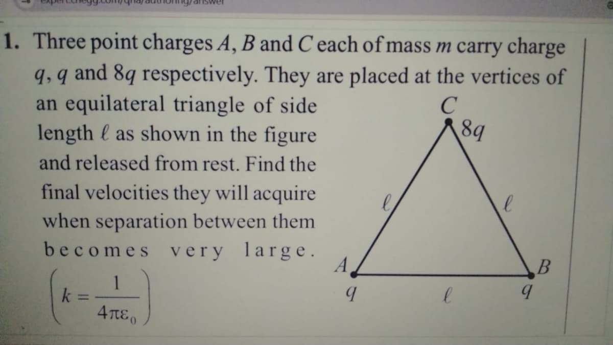 1. Three point charges A, B and C each of mass m carry charge
q, q and 8q respectively. They are placed at the vertices of
an equilateral triangle of side
C
length as shown in the figure
and released from rest. Find the
final velocities they will acquire
when separation between them
becomes very large.
k
=
1
Απερ
A
8q
l
l
q
q
B