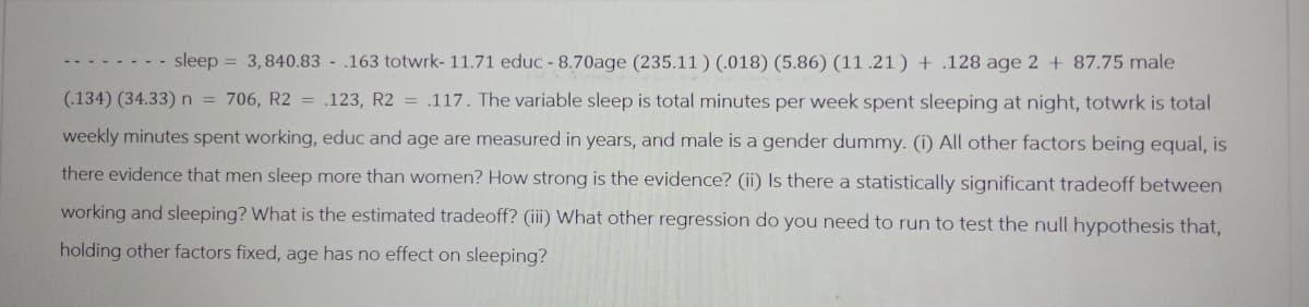 sleep = 3,840.83 - .163 totwrk- 11.71 educ -8.70age (235.11) (.018) (5.86) (11.21) + .128 age 2 + 87.75 male
(.134) (34.33) n = 706, R2 = .123, R2 = .117. The variable sleep is total minutes per week spent sleeping at night, totwrk is total
weekly minutes spent working, educ and age are measured in years, and male is a gender dummy. (i) All other factors being equal, is
there evidence that men sleep more than women? How strong is the evidence? (ii) Is there a statistically significant tradeoff between
working and sleeping? What is the estimated tradeoff? (iii) What other regression do you need to run to test the null hypothesis that,
holding other factors fixed, age has no effect on sleeping?