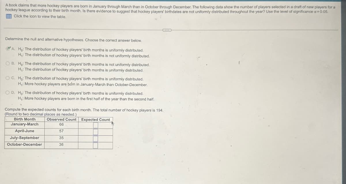 A book claims that more hockey players are born in January through March than in October through December. The following data show the number of players selected in a draft of new players for a
hockey league according to their birth month. Is there evidence to suggest that hockey players' birthdates are not uniformly distributed throughout the year? Use the level of significance a=0.05.
Click the icon to view the table.
Determine the null and alternative hypotheses. Choose the correct answer below.
A. Ho: The distribution of hockey players' birth months is uniformly distributed.
H₁: The distribution of hockey players' birth months is not uniformly distributed.
OB. Ho: The distribution of hockey players' birth months is not uniformly distributed.
H₁: The distribution of hockey players' birth months is uniformly distributed.
OC. Ho: The distribution of hockey players' birth months is uniformly distributed.
H₁: More hockey players are born in January-March than October-December.
OD. Ho: The distribution of hockey players' birth months is uniformly distributed.
H₁: More hockey players are born in the first half of the year than the second half.
Compute the expected counts for each birth month. The total number of hockey players is 194.
(Round to two decimal places as needed.)
Birth Month
Observed Count Expected Count
January-March
66
April-June
57
July-September
35
October-December
36