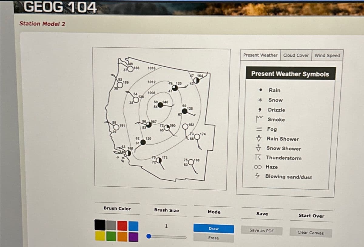 GEOG 104
Station Model 2
189
191
Brush Color
188
54
53
1016
1012
1008
59
54
087
62 120
61
040
173
49 120
72 090
65
47
1
67
Brush Size
69
47 164
125
152
q
750188
Mode
Draw
Erase
Present Weather Cloud Cover Wind Speed
Present Weather Symbols
*
9
Rain
Snow
Drizzle
Smoke
Fog
Rain Shower
Snow Shower
Thunderstorm
∞ Haze
Blowing sand/dust
Save
Save as PDF
Start Over
Clear Canvas