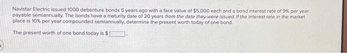 Navistar Electric issued 1000 debenture bonds 5 years ago with a face value of $5,000 each and a bond interest rate of 9% per year
payable semiannually. The bonds have a maturity date of 20 years from the date they were issued. If the interest rate in the market
place is 10% per year compounded semiannually, determine the present worth today of one bond.
The present worth of one bond today is $
