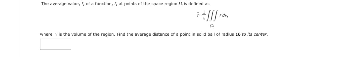 The average value, f, of a function, f, at points of the space region 2 is defined as
f dv,
Ω
where v is the volume of the region. Find the average distance of a point in solid ball of radius 16 to its center.
