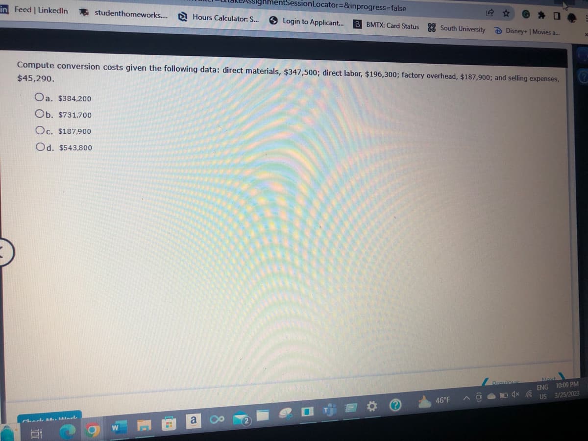 in Feed | LinkedIn studenthomeworks.... Hours Calculator: S...
Compute conversion costs given the following data: direct materials, $347,500; direct labor, $196,300; factory overhead, $187,900; and selling expenses,
$45,290.
Oa. $384,200
Ob. $731,700
Oc. $187,900
Od. $543,800
Chock M. Marl
البال
ghmentSessionLocator=&inprogress=false
Login to Applicant... 3 BMTX: Card Status South University Disney+ | Movies a...
W
a O 2
46°F
Previous
4x
»
(?
Next
ENG 10:09 PM
US 3/25/2023