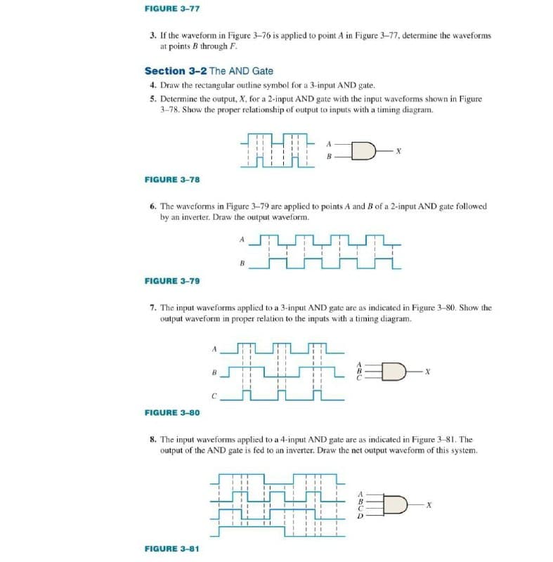 FIGURE 3-77
3. If the waveform in Figure 3-76 is applied to point A in Figure 3-77, determine the waveforms
at points B through F.
Section 3-2 The AND Gate
4. Draw the rectangular outline symbol for a 3-input AND gate.
5. Determine the output, X, for a 2-input AND gate with the input waveforms shown in Figure
3-78. Show the proper relationship of output to inputs with a timing diagram.
FIGURE 3-78
FIGURE 3-79
6. The waveforms in Figure 3-79 are applied to points A and B of a 2-input AND gate followed
by an inverter. Draw the output waveform.
FIGURE 3-80
A
7. The input waveforms applied to a 3-input AND gate are as indicated in Figure 3-80. Show the
output waveform in proper relation to the inputs with a timing diagram.
B
FIGURE 3-81
B
X
11
8. The input waveforms applied to a 4-input AND gate are as indicated in Figure 3-81. The
output of the AND gate is fed to an inverter. Draw the net output waveform of this system.
A3CD
X
X