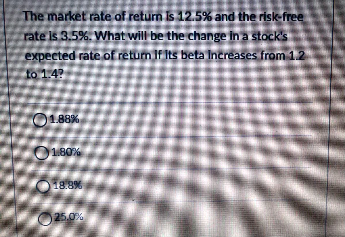 The market rate of return is 12.5% and the risk-free
rate is 3.5%. What will be the change In a stock's
expected rate of return if its beta increases from 1.2
to 1.4?
1.88%
1.80%
O18.8%
O25.0%

