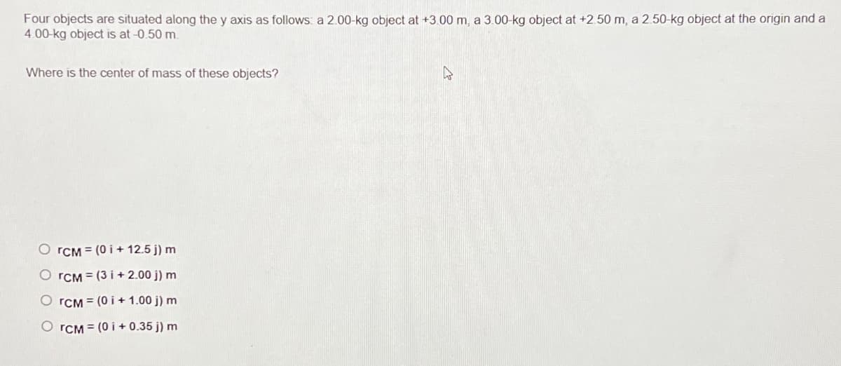 Four objects are situated along the y axis as follows: a 2.00-kg object at +3.00 m, a 3.00-kg object at +2.50 m, a 2.50-kg object at the origin and a
4.00-kg object is at -0.50 m.
Where is the center of mass of these objects?
OrCM (0i+12.5 j) m
OrCM (3i+2.00 j) m
OrCM (0i+1.00 j) m
OrCM (0 +0.35 j) m