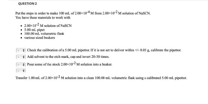 QUESTION 2
Put the steps in order to make 100 mL of 2.00x 10-4 M from 2.00x10-2 M solution of NaSCN.
You have these materials to work with
• 2.00x10-2 M solution of NaSCN
• 5.00 mL pipet
• 100.00 mL volumetric flask
• various sized beakers
* Check the calibration of a 5.00 mL pipettor. If it is not set to deliver within +/- 0.05 g, calibrate the pipettor.
* Add solvent to the etch mark, cap and invert 20-30 times.
: Pour some of the stock 2.00x10-2 M solution into a beaker.
Transfer 1.00 mL of 2.00×10-2 M solution into a clean 100.00 mL volumetric flask using a calibrated 5.00 ml pipettor.
