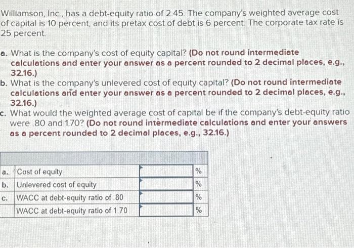 Williamson, Inc., has a debt-equity ratio of 2.45. The company's weighted average cost
of capital is 10 percent, and its pretax cost of debt is 6 percent. The corporate tax rate is
25 percent.
a. What is the company's cost of equity capital? (Do not round intermediate
calculations and enter your answer as a percent rounded to 2 decimal places, e.g.,
32.16.)
b. What is the company's unlevered cost of equity capital? (Do not round intermediate
calculations and enter your answer as a percent rounded to 2 decimal places, e.g.,
32.16.)
c. What would the weighted average cost of capital be if the company's debt-equity ratio
were 80 and 1.70? (Do not round intermediate calculations and enter your answers
as a percent rounded to 2 decimal places, e.g., 32.16.)
a. Cost of equity
b. Unlevered cost of equity
C.
WACC at debt-equity ratio of 80
WACC at debt-equity ratio of 1.70
%
%
%
%