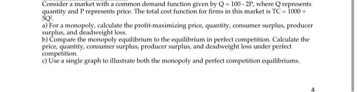 Consider a market with a common demand function given by Q = 100 - 2P, where Q represents
quantity and P represents price. The total cost function for firms in this market is TC=1000+
50².
a) For a monopoly, calculate the profit-maximizing price, quantity, consumer surplus, producer
surplus, and deadweight loss.
b) Compare the monopoly equilibrium to the equilibrium in perfect competition. Calculate the
price, quantity, consumer surplus, producer surplus, and deadweight loss under perfect
competition.
c) Use a single graph to illustrate both the monopoly and perfect competition equilibriums.
4
