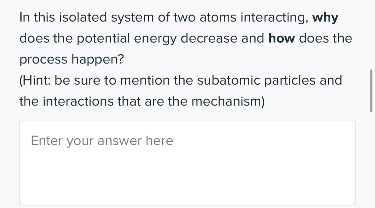 In this isolated system of two atoms interacting, why
does the potential energy decrease and how does the
process happen?
(Hint: be sure to mention the subatomic particles and
the interactions that are the mechanism)
Enter your answer here