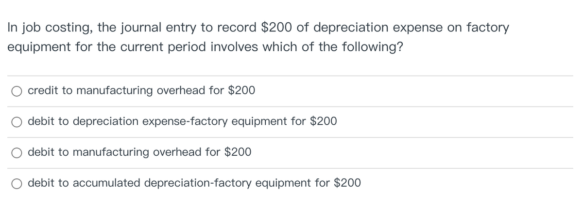 In job costing, the journal entry to record $200 of depreciation expense on factory
equipment for the current period involves which of the following?
credit to manufacturing overhead for $200
debit to depreciation expense-factory equipment for $200
debit to manufacturing overhead for $200
debit to accumulated depreciation-factory equipment for $200