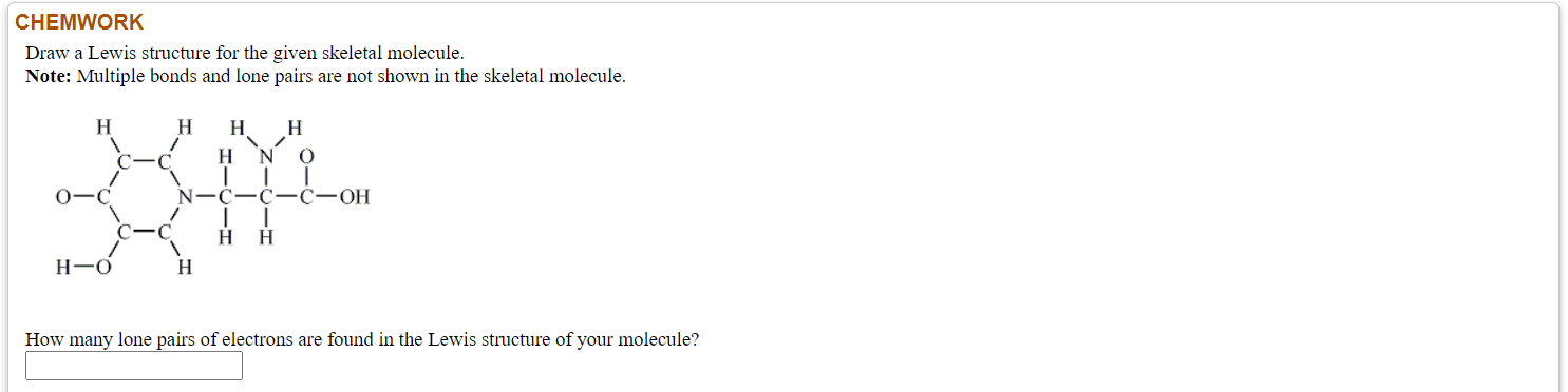 Draw a Lewis structure for the given skeletal molecule.
Note: Multiple bonds and lone pairs are not shown in the skeletal molecule.
H
H
H
H
H N O
0-C
N-C-C-ċ-OH
C-C
нн
H-O
H
How many lone pairs of electrons are found in the Lewis structure of your molecule?

