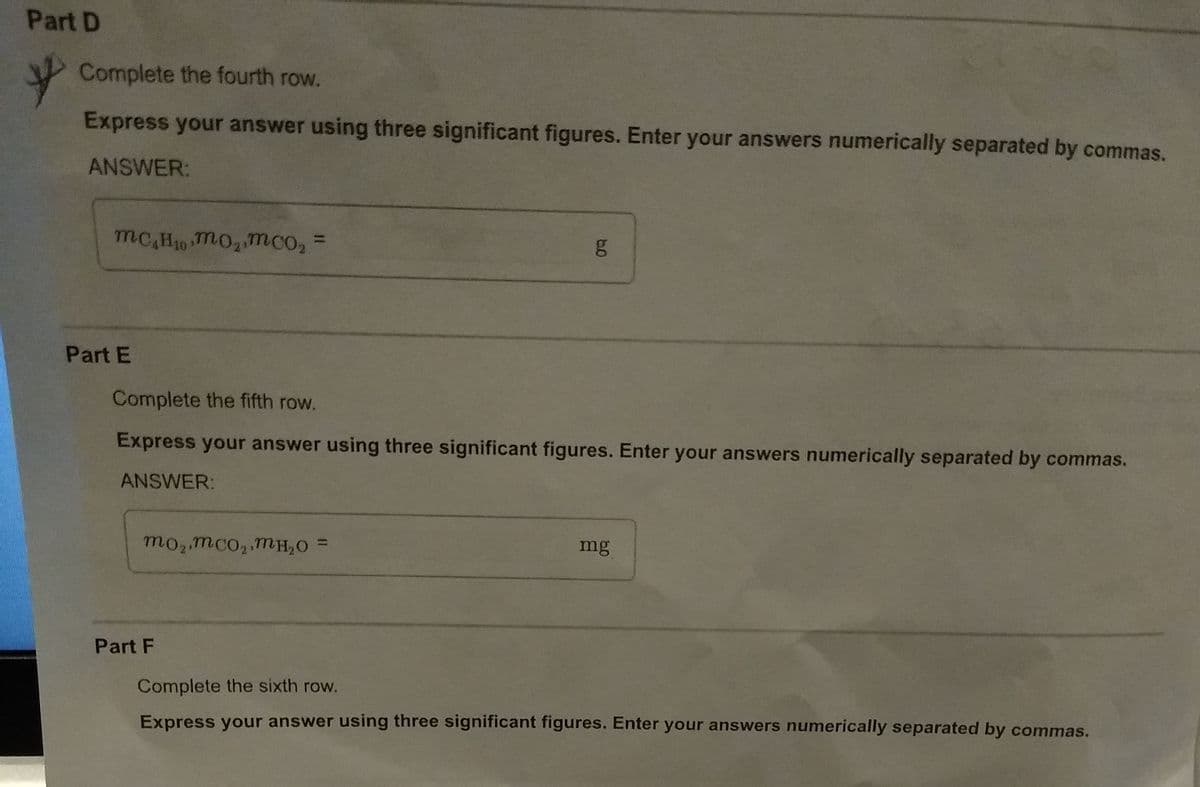 Part D
Complete the fourth row.
Express your answer using three significant figures. Enter your answers numerically separated by commas.
ANSWER:
mc,H10 Tm02mco2
%3D
Part E
Complete the fifth row.
Express your answer using three significant figures. Enter your answers numerically separated by commas.
ANSWER:
mo2 mco2.mH,O =
mg
Part F
Complete the sixth row.
Express your answer using three significant figures. Enter your answers numerically separated by commas.
