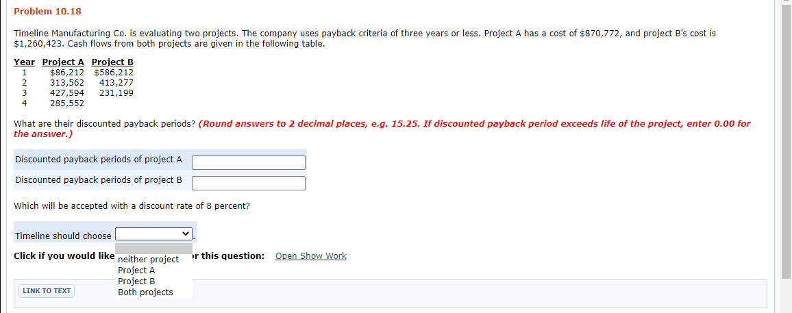 Problem 10.18
Timeline Manufacturing Co. is evaluating two projects. The company uses payback criteria of three years or less. Project A has a cost of $870,772, and project B's cost is
$1,260,423. Cash flows from both projects are given in the following table.
Year Project A Project B
$86,212 $586,212
313,562
427,594
285,552
1
2
413,277
231,199
3
4
What are their discounted payback periods? (Round answers to 2 decimal places, e.g. 15.25. If discounted payback period exceeds life of the project, enter 0.00 for
the answer.)
Discounted payback periods of project A
Discounted payback periods of project B
Which will be accepted with a discount rate of 8 percent?
Timeline should choose
Click if you would like neither project
or this question: Open Show Work
Project A
Project B
Both projects
LINK TΟ ΤΕXT
