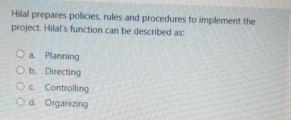 Hilal prepares policies, rules and procedures to implement the
project. Hilal's function can be described as:
Q a. Planning
O b. Directing
O c. Controlling
O d. Organizing
