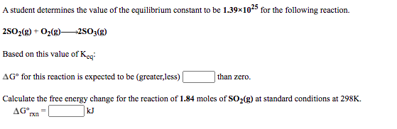 A student determines the value of the equilibrium constant to be 1.39x1025 for the following reaction.
2502(g) + O2(8)2S03(g)
Based on this value of Keg:
AG° for this reaction is expected to be (greater,less)
than zero.
Calculate the free energy change for the reaction of 1.84 moles of SO2(g) at standard conditions at 298K.
AG°
rxn
kJ
