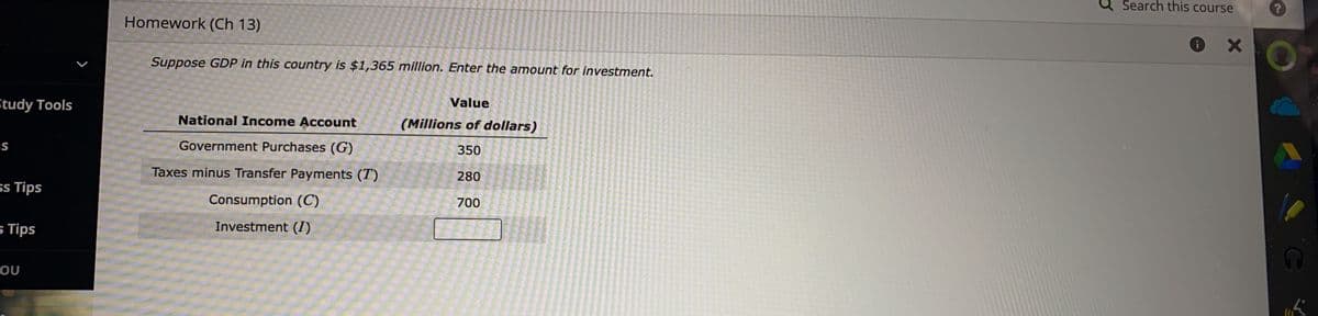 Study Tools
IS
ss Tips
5 Tips
OU
Homework (Ch 13)
Suppose GDP in this country is $1,365 million. Enter the amount for investment.
Value
(Millions of dollars)
350
280
700
National Income Account
Government Purchases (G)
Taxes minus Transfer Payments (T)
Consumption (C)
Investment (I)
Search this course
i
X
?
V