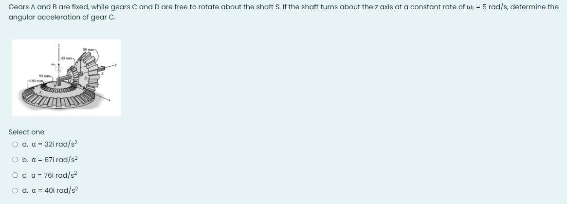 Gears A and B are fixed, while gears C and D are free to rotate about the shaft S. If the shaft turns about the z axis at a constant rate of w = 5 rad/s, determine the
angular acceleration of gear C.
0 mm
80 mm
Select one:
O a. a = 32i rad/s?
O b. a = 67i rad/s?
O c. a = 76i rad/s2
o d. a = 40i rad/s2
