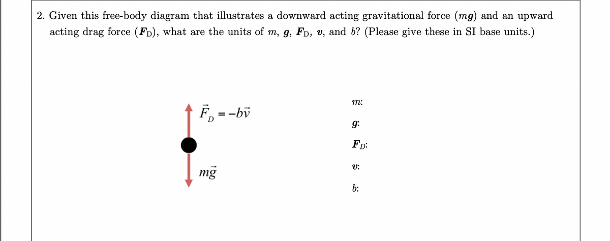 2. Given this free-body diagram that illustrates a downward acting gravitational force (mg) and an upward
acting drag force (FD), what are the units of m, g, Fò, v, and b? (Please give these in SI base units.)
F₁ = -bv
mg
m:
9:
FD:
V:
b: