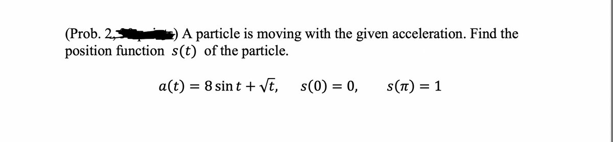 (Prob. 2,7
A particle is moving with the given acceleration. Find the
position function s(t) of the particle.
a(t) = 8 sint + √t,
s(0) = 0, S(π) = 1