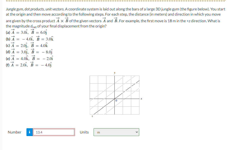 Jungle gym, dot products, unit vectors. A coordinate system is laid out along the bars of a large 3D jungle gym (the figure below). You start
at the origin and then move according to the following steps. For each step, the distance (in meters) and direction in which you move
are given by the cross product A x B of the given vectors A and B. For example, the first move is 18 m in the +z direction. What is
the magnitude dnet of your final displacement from the origin?
(a) A = 3.01, B = 6.0
(b) A = -4.01, B = 3.0k
(c) A = 2.0j, B = 4.0k
(d) A = 3.0₁, B = - 8.0
(e) A = 4.0k, B = -2.01
(f) A 2.01, B = - 4.0j
=
Number i 13.4
Units
m