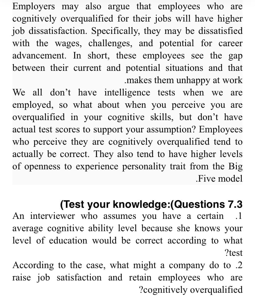 Employers may also argue that employees who are
cognitively overqualified for their jobs will have higher
job dissatisfaction. Specifically, they may be dissatisfied
with the wages, challenges, and potential for career
advancement. In short, these employees see the gap
between their current and potential situations and that
.makes them unhappy at work
We all don't have intelligence tests when we are
employed, so what about when you perceive you are
overqualified in your cognitive skills, but don't have
actual test scores to support your assumption? Employees
who perceive they are cognitively rqualified tend to
actually be correct. They also tend to have higher levels
of openness to experience personality trait from the Big
.Five model
(Test your knowledge:(Questions 7.3
An interviewer who assumes you have a certain .1
average cognitive ability level because she knows your
level of education would be correct according to what
?test
According to the case, what might a company do to .2
raise job satisfaction and retain employees who are
?cognitively overqualified