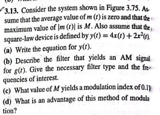 3.13. Consider the system shown in Figure 3.75. As-
sume that the average value of m (t) is zero and that the
maximum value of (m (t) is M. Also assume that the
square-law device is defined by y(t) = 4x(t) + 2x²(1)
(a) Write the equation for y(t).
(b) Describe the filter that yields an AM signal
for g(t). Give the necessary filter type and the fre
quencies of interest.
(c) What value of M yields a modulation index of 0.1)
(d) What is an advantage of this method of modula
tion?