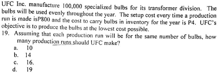 UFC Inc. manufacture 100,000 specialized bulbs for its transformer division. The
bulbs will be used evenly throughout the year. The setup cost every time a production
run is made isP800 and the cost to carry bulbs in inventory for the year is P4. UFC's
objective is to produce the bulbs at the lowest cost possible.
19. Assuming that each production run will be for the same number of bulbs, how
many production runs should UFC make?
а.
10
b. 14
с.
16.
d.
19
