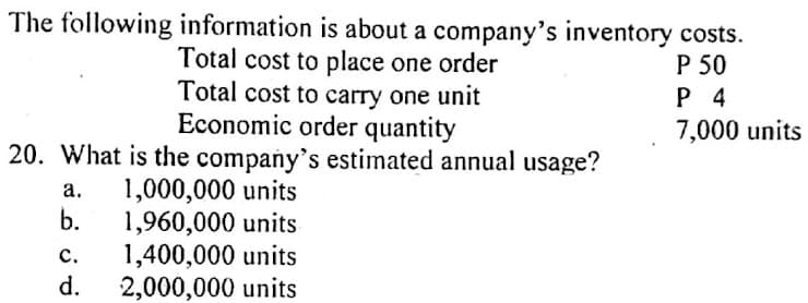 The following information is about a company's inventory costs.
Total cost to place one order
Total cost to carry one unit
Economic order quantity
20. What is the company's estimated annual usage?
P 50
P 4
7,000 units
1,000,000 units
b.
а.
1,960,000 units
1,400,000 units
2,000,000 units
с.
d.
