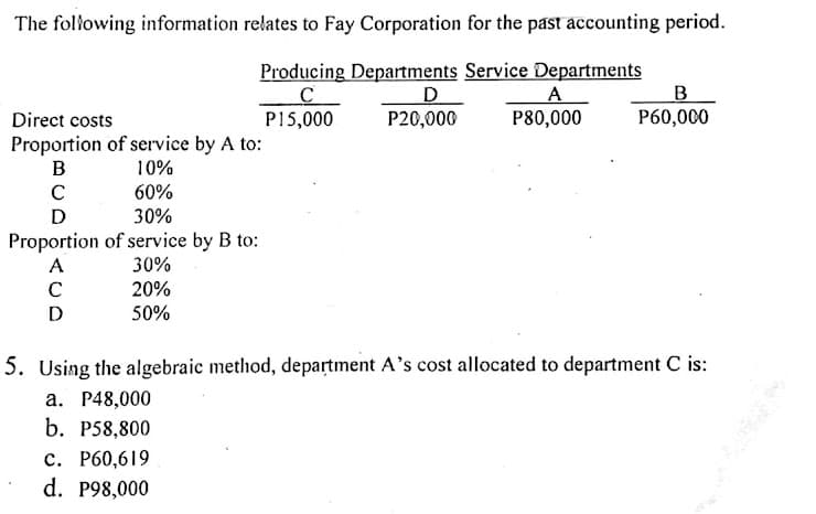 The following information relates to Fay Corporation for the past accounting period.
Producing Departments Service Departments
B
P60,000
A
P80,000
Direct costs
P15,000
P20,000
Proportion of service by A to:
10%
B
60%
D
30%
Proportion of service by B to:
30%
20%
A
C
D
50%
5. Using the algebraic method, department A's cost allocated to department C is:
a. P48,000
b. P58,800
с. Р60,619
d. P98,000
