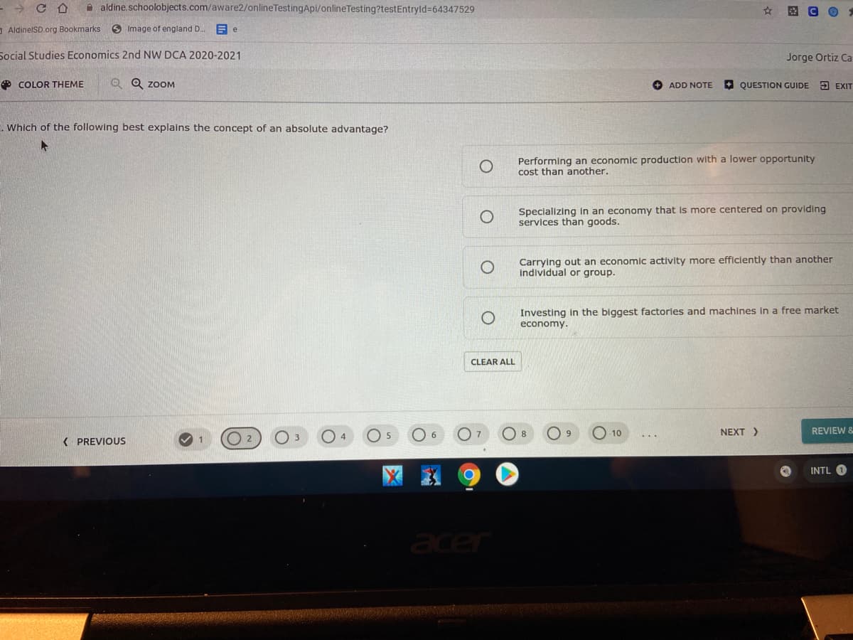 A aldine.schoolobjects.com/aware2/onlineTestingApi/onlineTesting?testEntryld%364347529
- AldinelSD.org Bookmarks
6 Image of england D.
Social Studies Economics 2nd NW DCA 2020-2021
Jorge Ortiz Ca
O COLOR THEME
Q Q ZOOM
+ ADD NOTE
A QUESTION GUIDE 3 EXIT
. Which of the following best explains the concept of an absolute advantage?
Performing an economic production with a lower opportunity
cost than another.
Specializing In an economy that is more centered on providing
services than goods.
Carrying out an economic activity more efficiently than another
individual or group.
Investing in the biggest factories and machines in a free market
economy.
CLEAR ALL
8
O 10
NEXT >
REVIEW &
( PREVIOUS
O 2
INTL
acer
