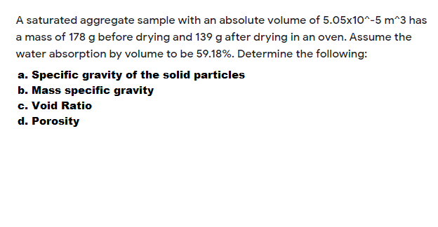 A saturated aggregate sample with an absolute volume of 5.05x10^-5 m^3 has
a mass of 178 g before drying and 139 g after drying in an oven. Assume the
water absorption by volume to be 59.18%. Determine the following:
a. Specific gravity of the solid particles
b. Mass specific gravity
c. Void Ratio
d. Porosity
