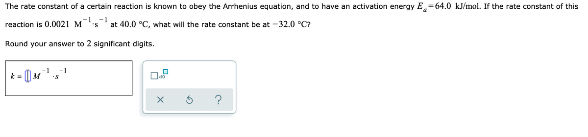 The rate constant of a certain reaction is known to obey the Arrhenius equation, and to have an activation energy E,=64.0 kJ/mol. If the rate constant of this
-1
reaction is 0.0021 M
- 1
S.
at 40.0 °C, what will the rate constant be at -32.0 °C?
Round your answer to 2 significant digits.
1
|M
- 1
k =
•S
Ox10
