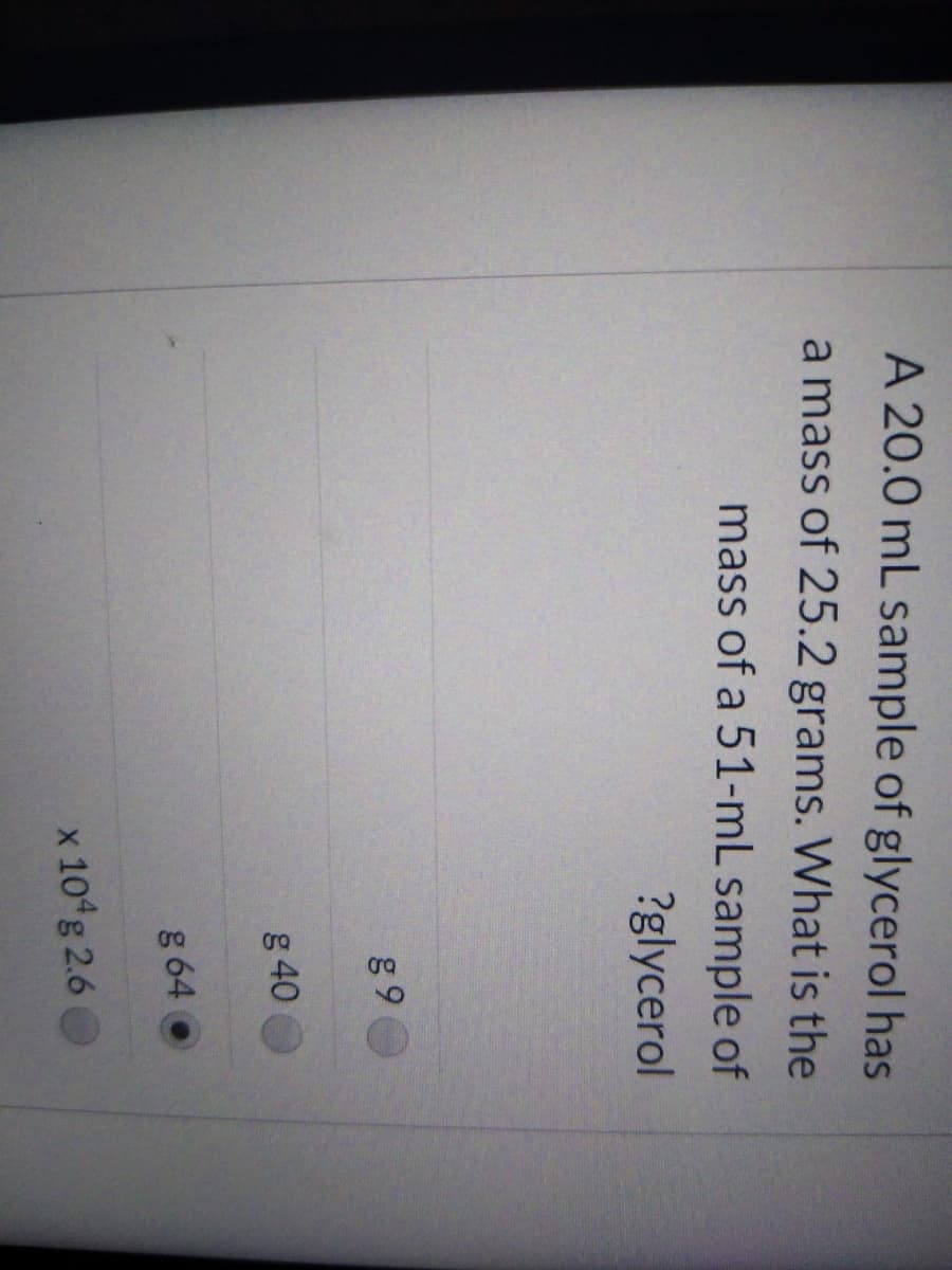 A 20.0 mL sample of glycerol has
a mass of 25.2 grams. What is the
mass of a 51-mL sample of
?glycerol
g 9
g 40
g 64
x 10 g 2.6
