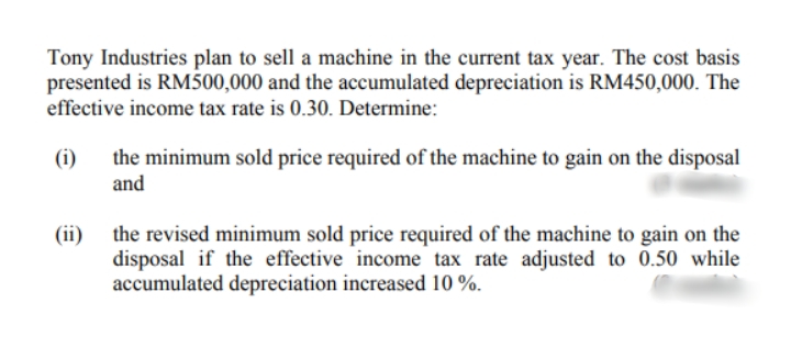 Tony Industries plan to sell a machine in the current tax year. The cost basis
presented is RM500,000 and the accumulated depreciation is RM450,000. The
effective income tax rate is 0.30. Determine:
the minimum sold price required of the machine to gain on the disposal
and
(i)
(ii)
the revised minimum sold price required of the machine to gain on the
disposal if the effective income tax rate adjusted to 0.50 while
accumulated depreciation increased 10 %.
