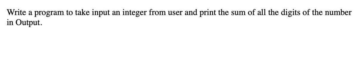 Write a program to take input an integer from user and print the sum of all the digits of the number
in Output.
