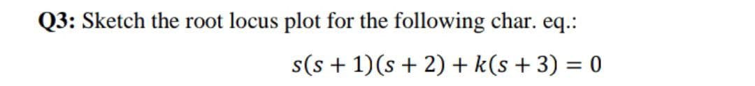 Q3: Sketch the root locus plot for the following char. eq.:
s(s + 1)(s + 2) + k(s + 3) = 0
