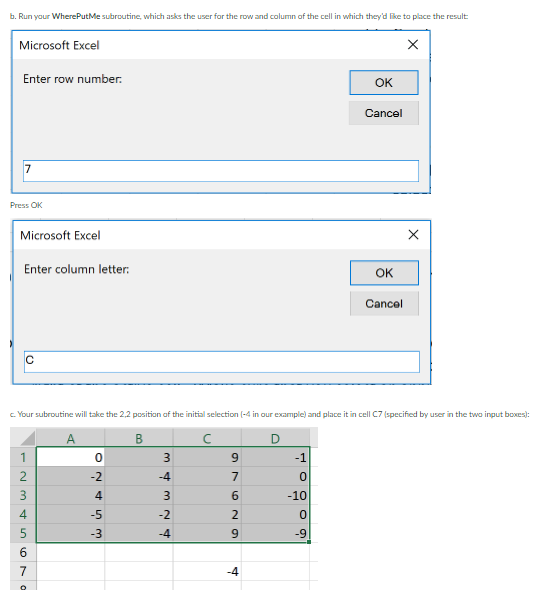 b. Run your WherePutMe subroutine, which asks the user for the row and column of the cell in which they'd like to place the result:
Microsoft Excel
X
Enter row number.
OK
Cancel
7
Press OK
Microsoft Excel
Enter column letter:
OK
Cancel
C
c. Your subroutine will take the 2,2 position of the initial selection (-4 in our example) and place it in cell C7 (specified by user in the two input boxes):
B
с
D
0
3
-1
0
-10
0
-9
-~3456No
1
2
7
W SANO
-2
4
-5
-3
m 4m ~ 4
-4
3
-2
-4
97
629
X
-4