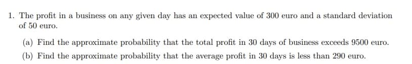 1. The profit in a business on any given day has an expected value of 300 euro and a standard deviation
of 50 euro.
(a) Find the approximate probability that the total profit in 30 days of business exceeds 9500 euro.
(b) Find the approximate probability that the average profit in 30 days is less than 290 euro.