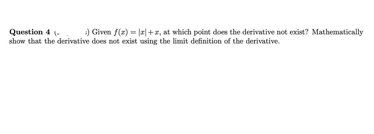 :) Given f(x) = |x|+x, at which point does the derivative not exist? Mathematically
Question 4 (-
show that the derivative does not exist using the limit definition of the derivative.
