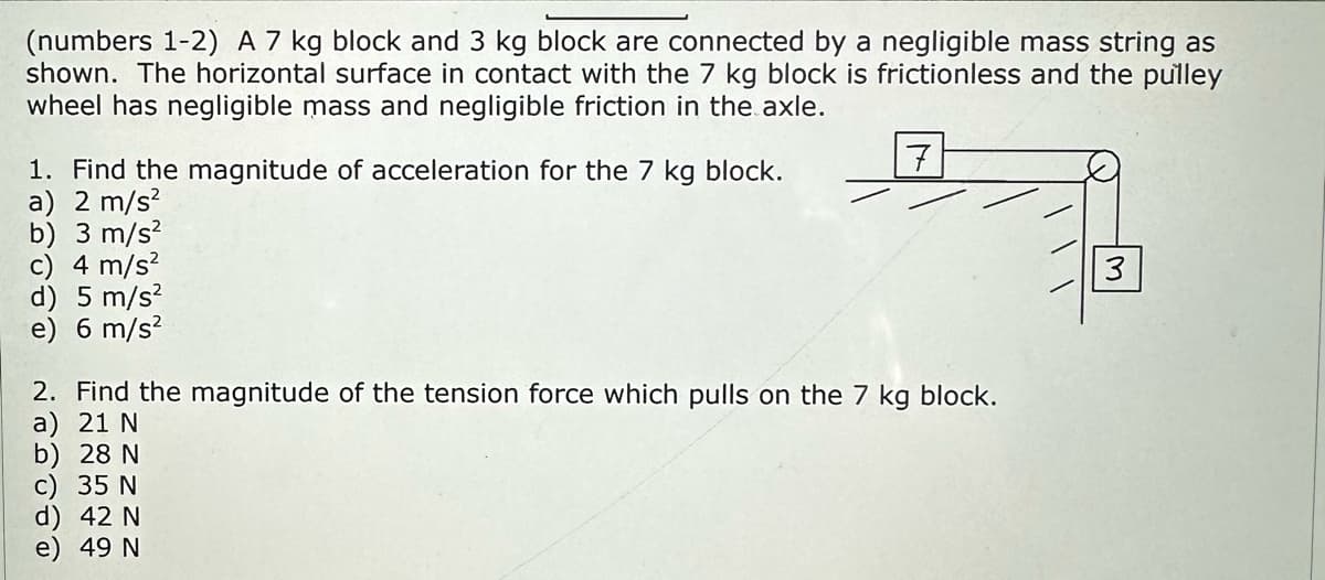 (numbers 1-2) A 7 kg block and 3 block are connected by a negligible mass string as
shown. The horizontal surface in contact with the 7 kg block is frictionless and the pulley
wheel has negligible mass and negligible friction in the axle.
1. Find the magnitude of acceleration for the 7 kg block.
a) 2 m/s²
b) 3 m/s²
c) 4 m/s²
d) 5 m/s²
e) 6 m/s²
2. Find the magnitude of the tension force which pulls on the 7 kg block.
a) 21 N
b) 28 N
c) 35 N
7
d) 42 N
e) 49 N
3