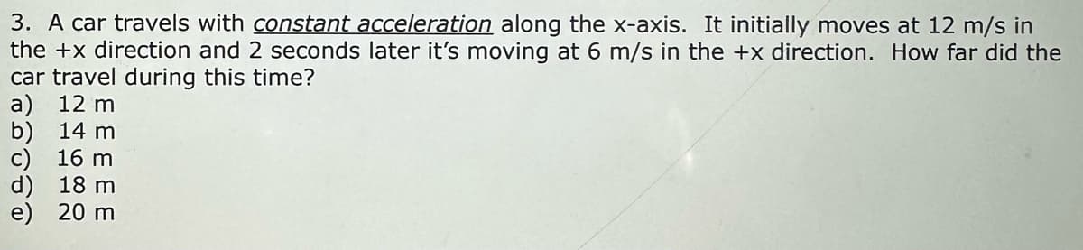 3. A car travels with constant acceleration along the x-axis. It initially moves at 12 m/s in
the +x direction and 2 seconds later it's moving at 6 m/s in the +x direction. How far did the
car travel during this time?
a) 12 m
b) 14 m
c) 16 m
d) 18 m
e) 20 m