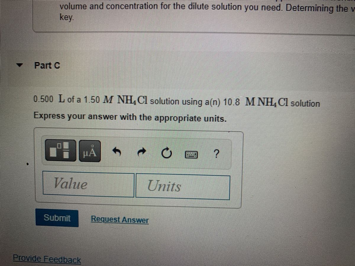 volume and concentration for the dilute solution you need. Determining the v
key
0.500 L of a 1.50 M NH₂Cl solution using a(n) 10.8 MNH₂Cl solution
Express your answer with the appropriate units.
Value
Submit
µA
Provide Feedback
C
Units
Request Answer
?