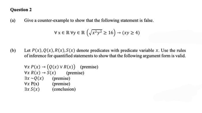 Question 2
(a)
(b)
Give a counter-example to show that the following statement is false.
VxERVY ER (√x²y² ≥ 16) → (xy ≥ 4)
Let P(x), Q(x), R(x), S(x) denote predicates with predicate variable x. Use the rules
of inference for quantified statements to show that the following argument form is valid.
Vx P(x) → (Q(x) v R(x)) (premise)
Vx R(x) → S(x)
-
(premise)
3x~Q(x)
Vx P(x)
3x S(x)
(premise)
(premise)
(conclusion)