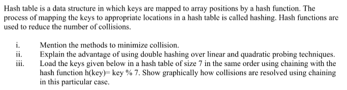 Hash table is a data structure in which keys are mapped to array positions by a hash function. The
process of mapping the keys to appropriate locations in a hash table is called hashing. Hash functions are
used to reduce the number of collisions.
i.
Mention the methods to minimize collision.
ii.
Explain the advantage of using double hashing over linear and quadratic probing techniques.
Load the keys given below in a hash table of size 7 in the same order using chaining with the
hash function h(key)= key % 7. Show graphically how collisions are resolved using chaining
in this particular case.
iii.
