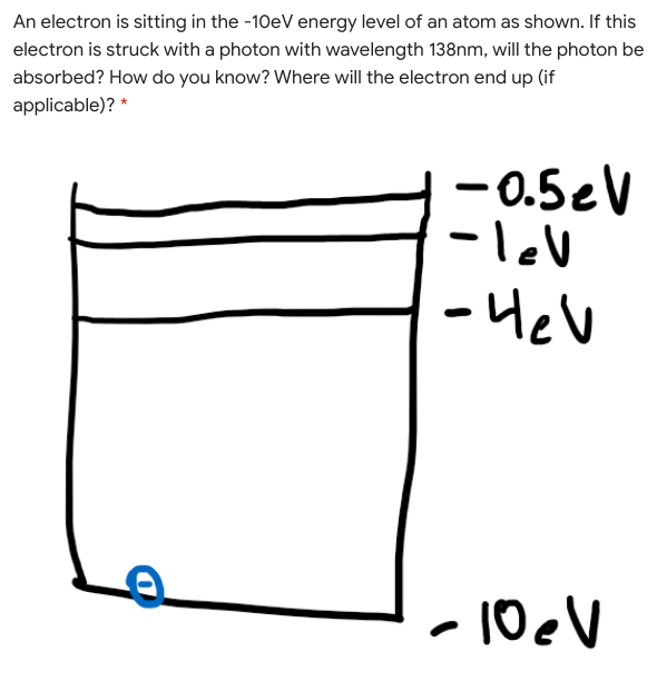 An electron is sitting in the -10eV energy level of an atom as shown. If this
electron is struck with a photon with wavelength 138nm, will the photon be
absorbed? How do you know? Where will the electron end up (if
applicable)? *
-0.5eV
-lev
- Hev
