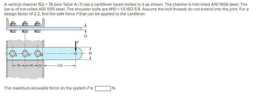 A vertical channel 152 x 76 (see Table A-7) has a cantilever beam bolted to it as shown. The channel is hot-rolled AISI 1006 steel. The
bar is of hot-rolled AISI 1015 steel. The shoulder bolts are M10 x 1.5 ISO 5.8. Assume the bolt threads do not extend into the joint. For a
design factor of 2.2, find the safe force Fthat can be applied to the cantilever.
12
50
+50--50-- 26!
125
The maximum allowable force on the system Fis
N.
