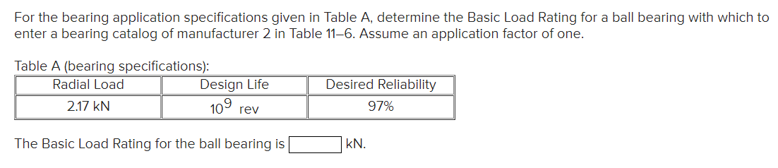 For the bearing application specifications given in Table A, determine the Basic Load Rating for a ball bearing with which to
enter a bearing catalog of manufacturer 2 in Table 11-6. Assume an application factor of one.
Table A (bearing specifications):
Radial Load
Design Life
Desired Reliability
2.17 kN
109
97%
rev
The Basic Load Rating for the ball bearing is
kN.
